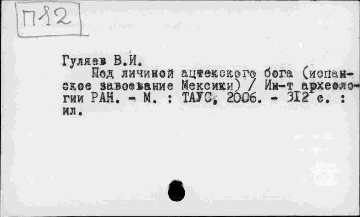 ﻿
Гулязі В.И.
Под личиной ацеекского бога (иопан-ское завоевание Мексики) / Им-т археел гии РАН. - М. : ТАУС> 20Ö6. - 312 с. : ил.